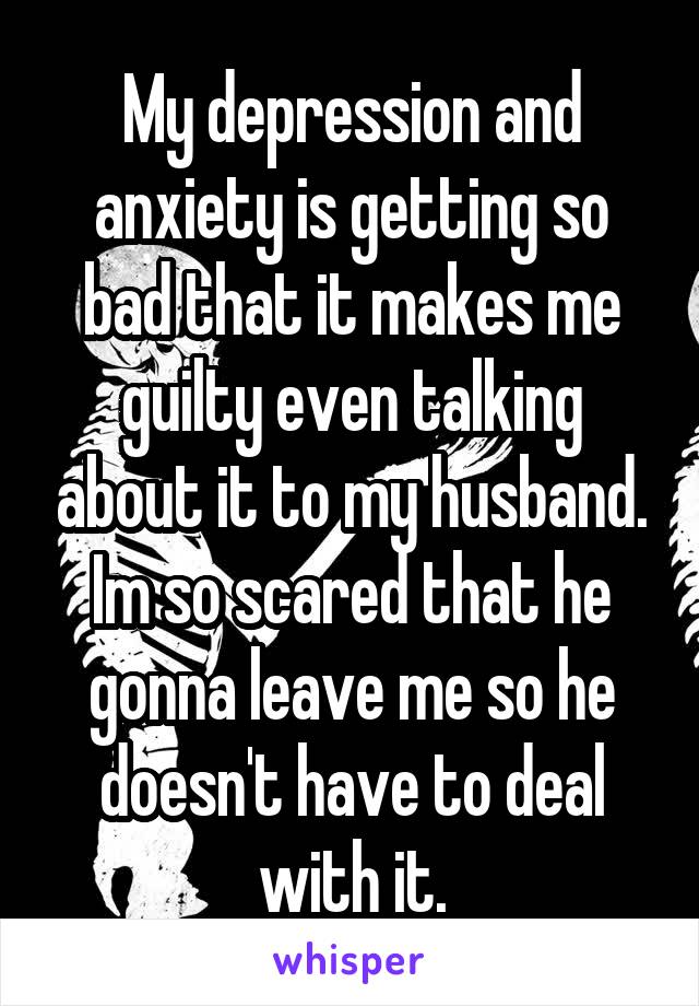 My depression and anxiety is getting so bad that it makes me guilty even talking about it to my husband. Im so scared that he gonna leave me so he doesn't have to deal with it.