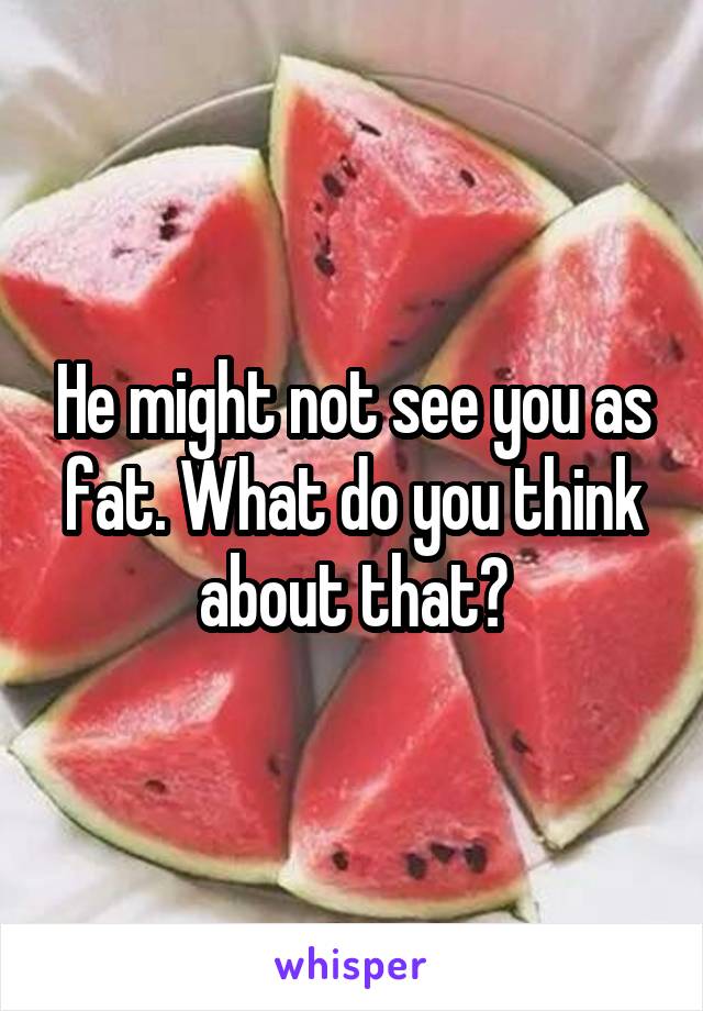 He might not see you as fat. What do you think about that?