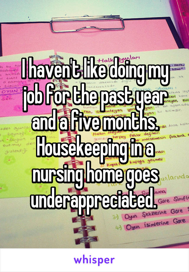 I haven't like doing my job for the past year and a five months. Housekeeping in a nursing home goes underappreciated. 