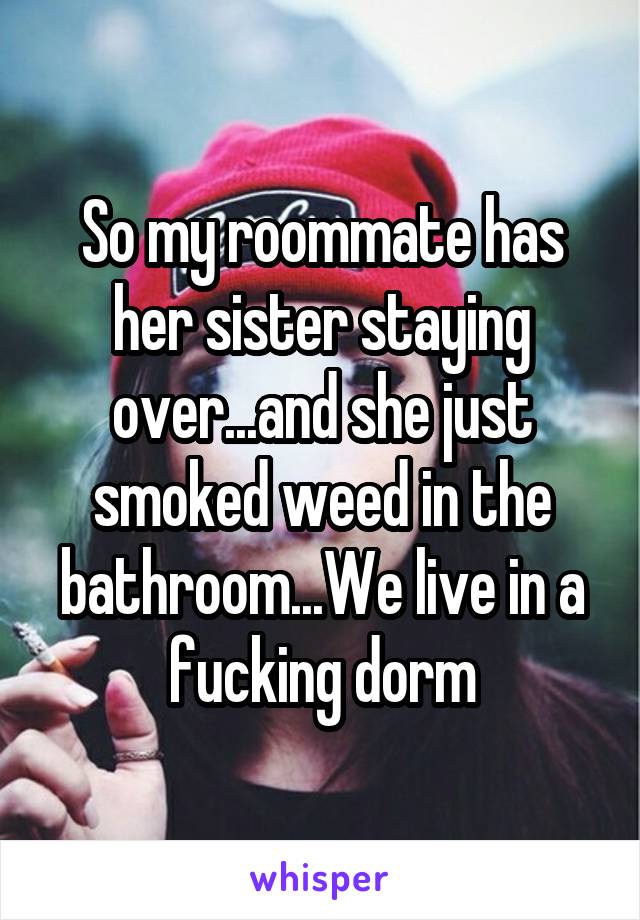 So my roommate has her sister staying over...and she just smoked weed in the bathroom...We live in a fucking dorm