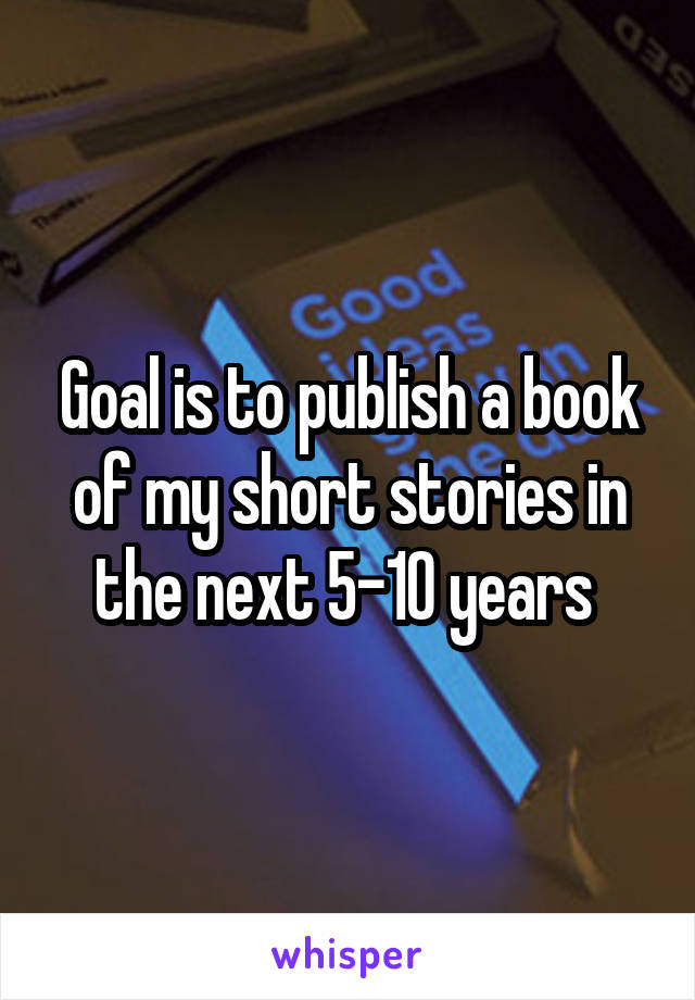 Goal is to publish a book of my short stories in the next 5-10 years 