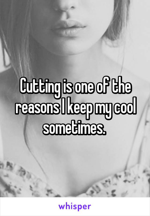 Cutting is one of the reasons I keep my cool sometimes. 