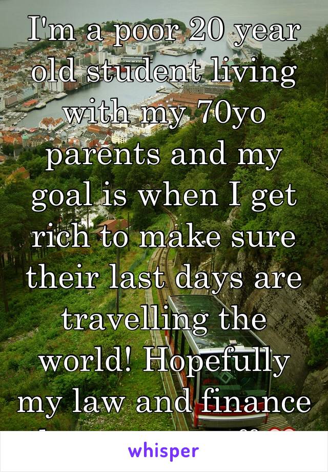 I'm a poor 20 year old student living with my 70yo parents and my goal is when I get rich to make sure their last days are travelling the world! Hopefully my law and finance degree pays off ❤️