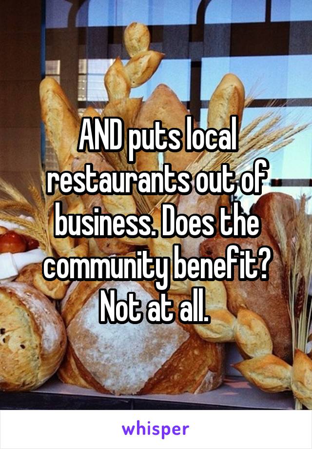 AND puts local restaurants out of business. Does the community benefit? Not at all. 