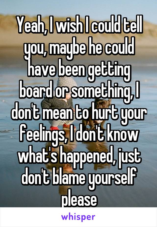 Yeah, I wish I could tell you, maybe he could have been getting board or something, I don't mean to hurt your feelings, I don't know what's happened, just don't blame yourself please