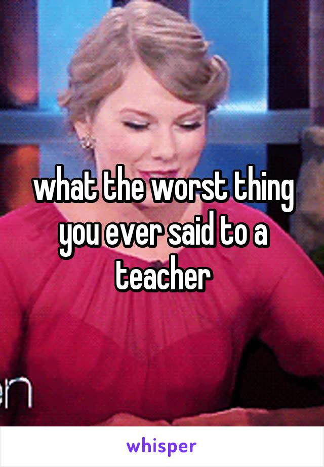what the worst thing you ever said to a teacher