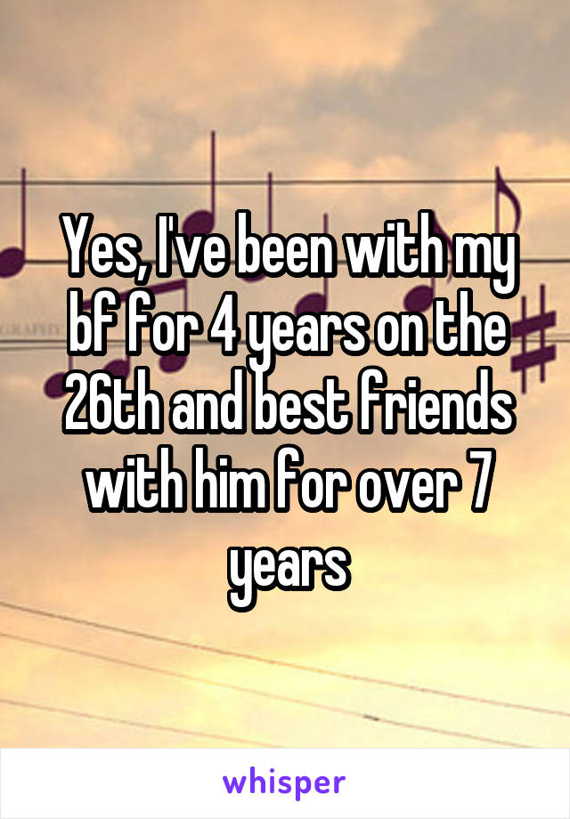 Yes, I've been with my bf for 4 years on the 26th and best friends with him for over 7 years