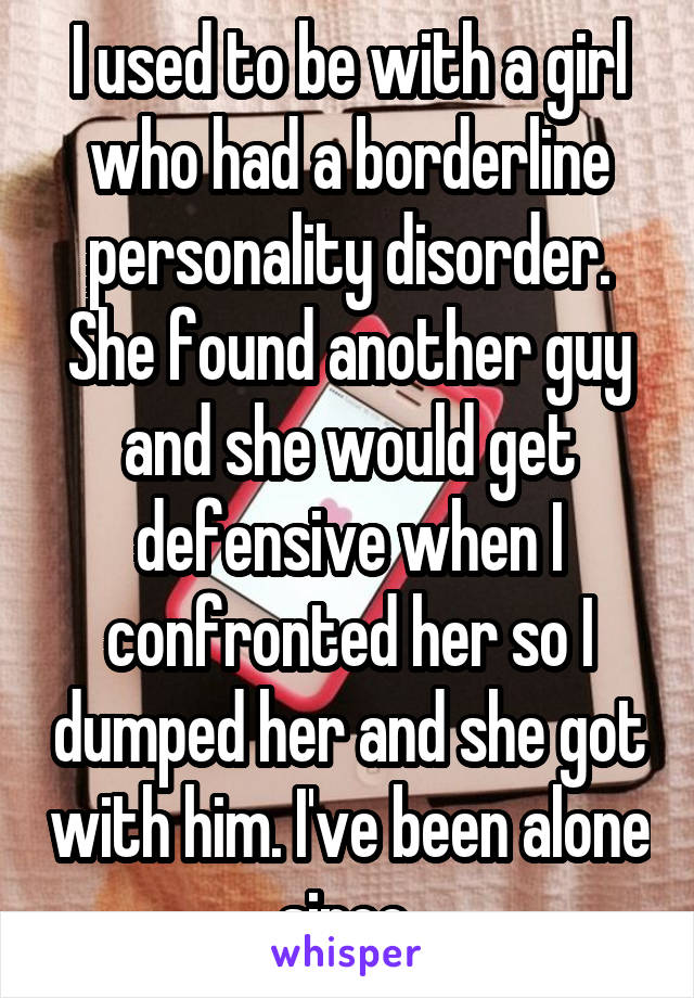 I used to be with a girl who had a borderline personality disorder. She found another guy and she would get defensive when I confronted her so I dumped her and she got with him. I've been alone since 