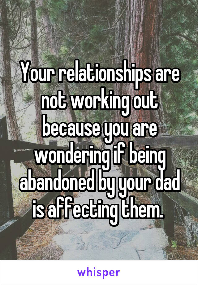 Your relationships are not working out because you are wondering if being abandoned by your dad is affecting them. 
