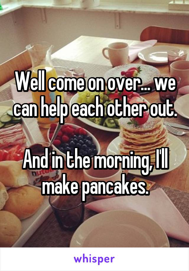 Well come on over... we can help each other out.

And in the morning, I'll make pancakes.