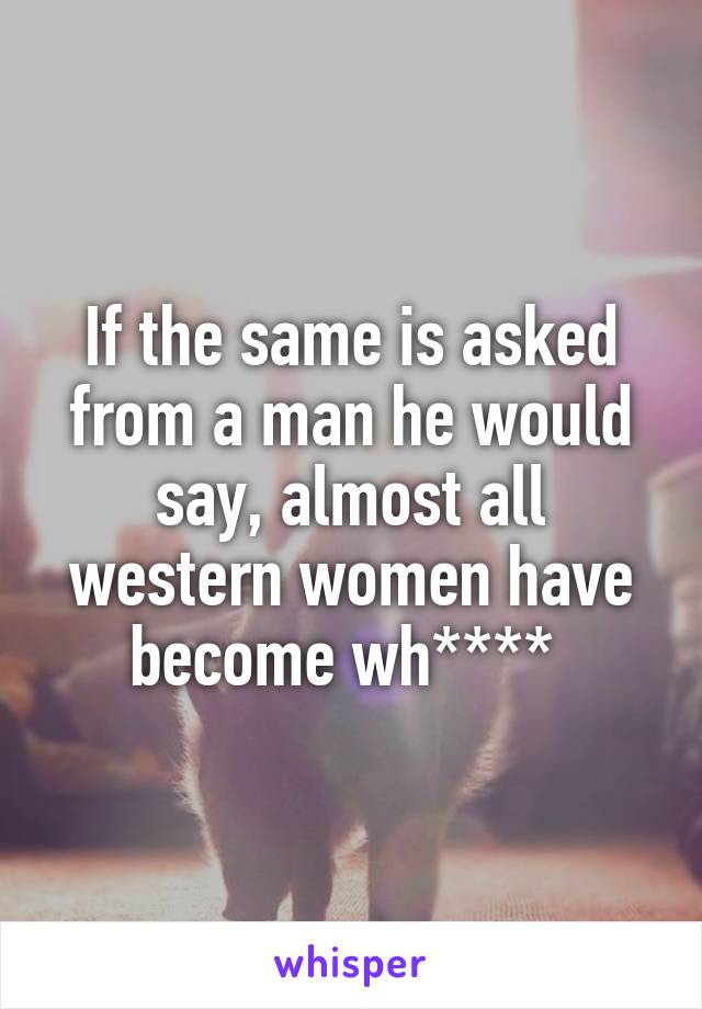 If the same is asked from a man he would say, almost all western women have become wh**** 