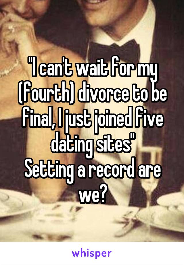 "I can't wait for my (fourth) divorce to be final, I just joined five dating sites"
Setting a record are we?