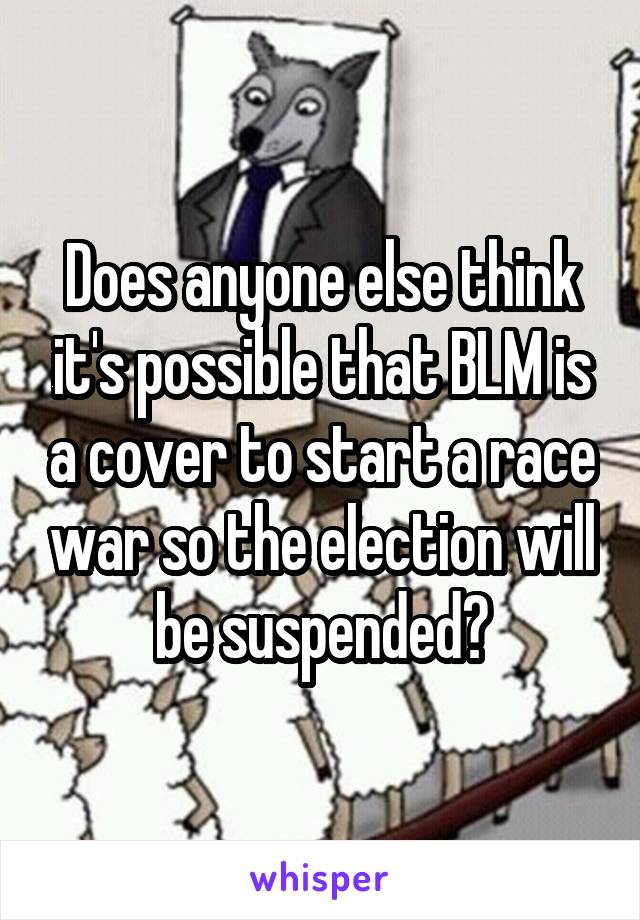 Does anyone else think it's possible that BLM is a cover to start a race war so the election will be suspended?