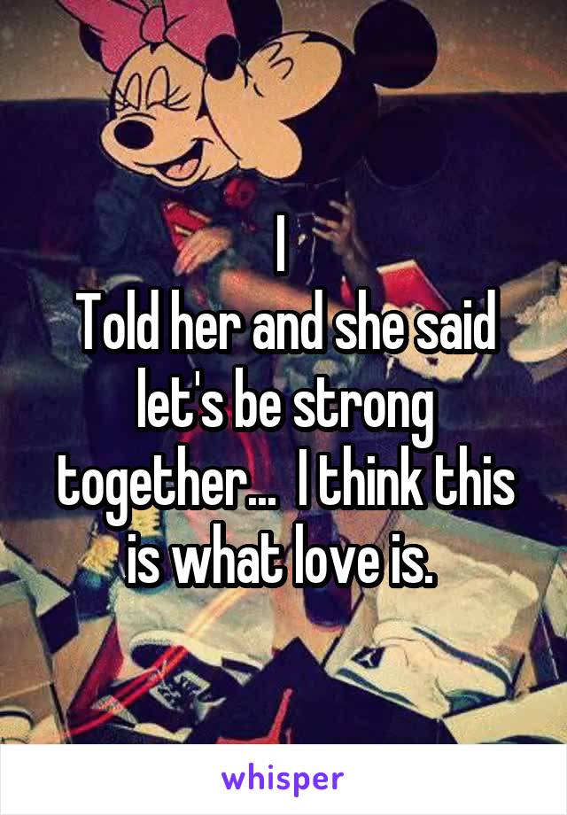 I 
Told her and she said let's be strong together...  I think this is what love is. 