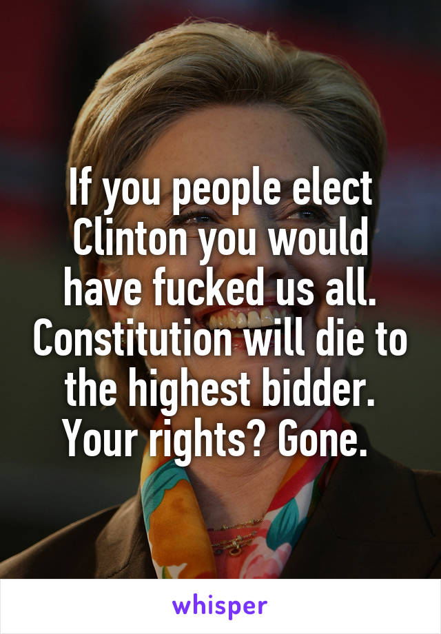 If you people elect Clinton you would have fucked us all. Constitution will die to the highest bidder. Your rights? Gone. 