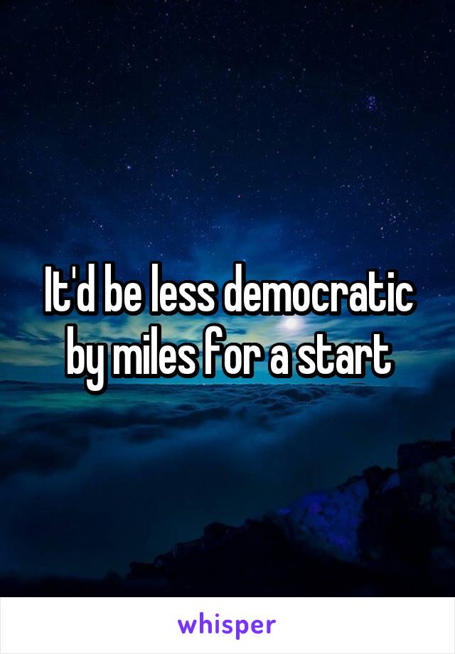 It'd be less democratic by miles for a start