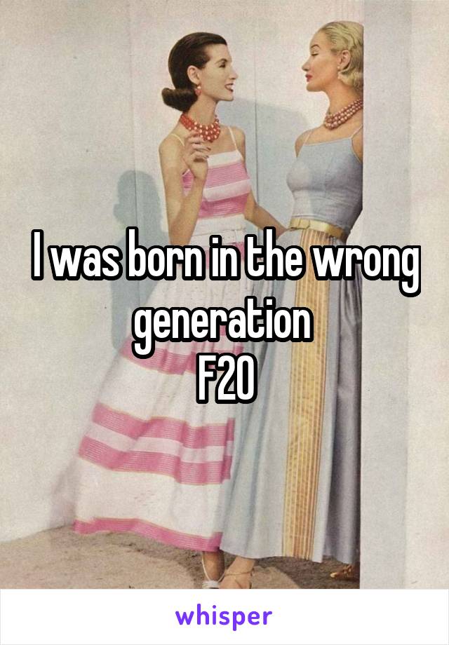 I was born in the wrong generation 
F20