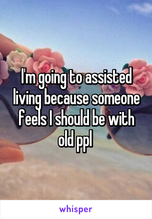 I'm going to assisted living because someone feels I should be with old ppl 