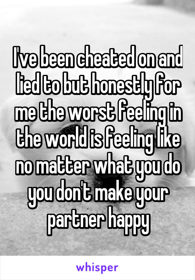 I've been cheated on and lied to but honestly for me the worst feeling in the world is feeling like no matter what you do you don't make your partner happy