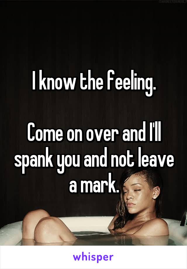 I know the feeling.

Come on over and I'll spank you and not leave a mark.
