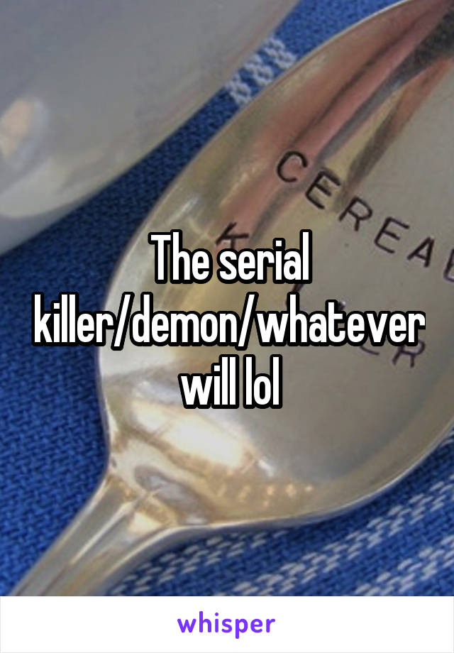 The serial killer/demon/whatever will lol