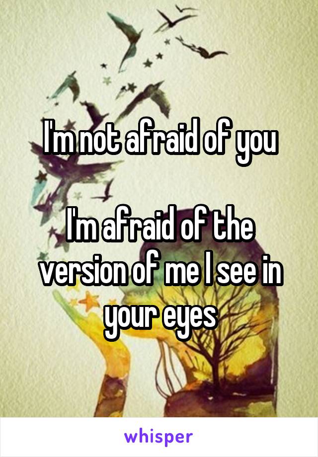 I'm not afraid of you

I'm afraid of the version of me I see in your eyes