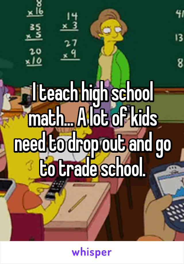 I teach high school math... A lot of kids need to drop out and go to trade school.