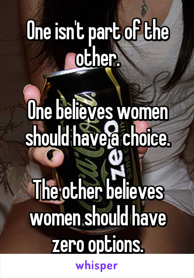 One isn't part of the other.

One believes women should have a choice.

The other believes women should have zero options.