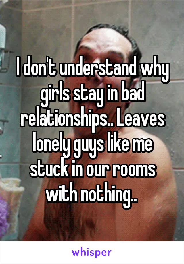 I don't understand why girls stay in bad relationships.. Leaves lonely guys like me stuck in our rooms with nothing.. 