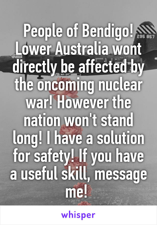 People of Bendigo! Lower Australia wont directly be affected by the oncoming nuclear war! However the nation won't stand long! I have a solution for safety! If you have a useful skill, message me! 