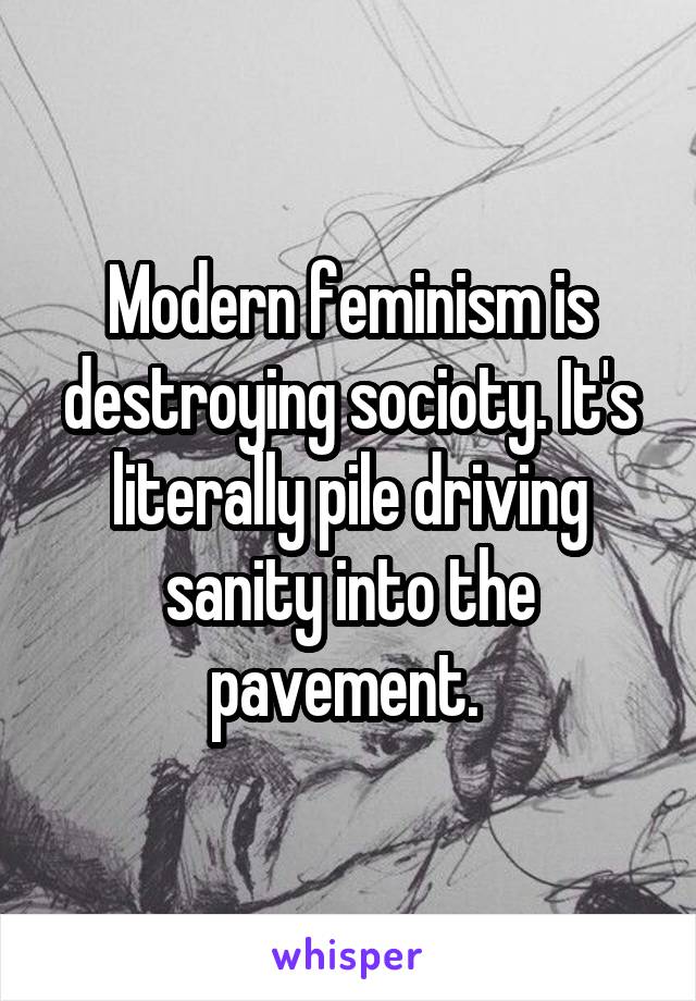 Modern feminism is destroying socioty. It's literally pile driving sanity into the pavement. 