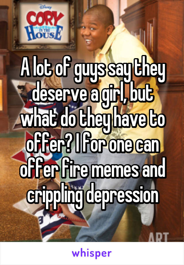 A lot of guys say they deserve a girl, but what do they have to offer? I for one can offer fire memes and crippling depression