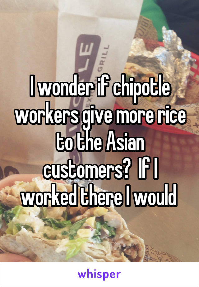 I wonder if chipotle workers give more rice to the Asian customers?  If I worked there I would 