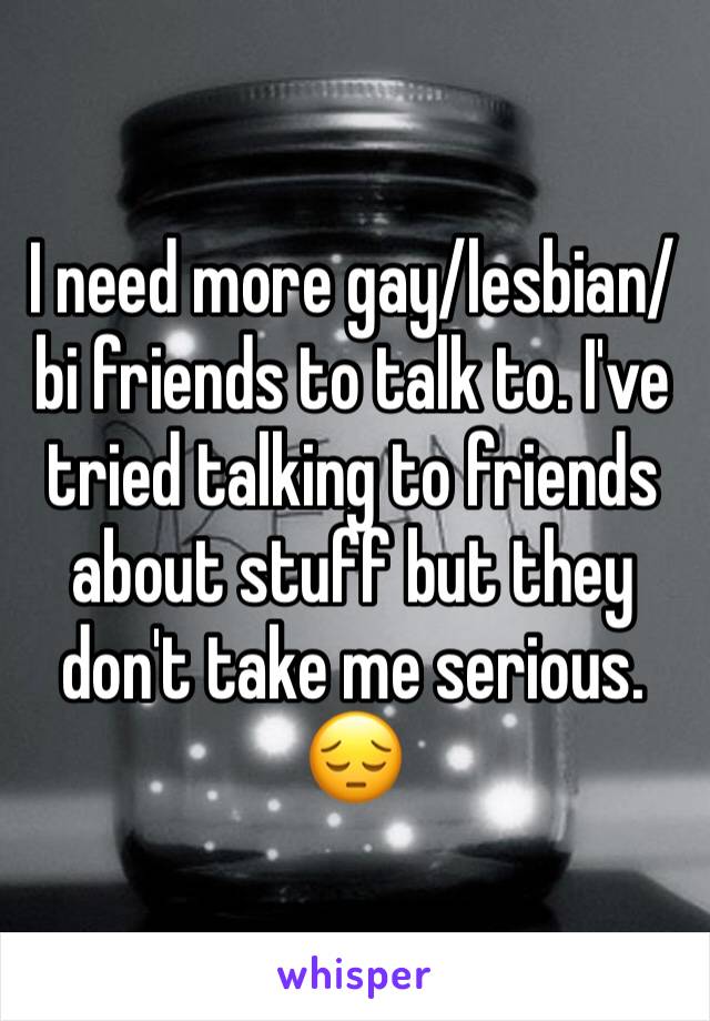 I need more gay/lesbian/bi friends to talk to. I've tried talking to friends about stuff but they don't take me serious. 😔