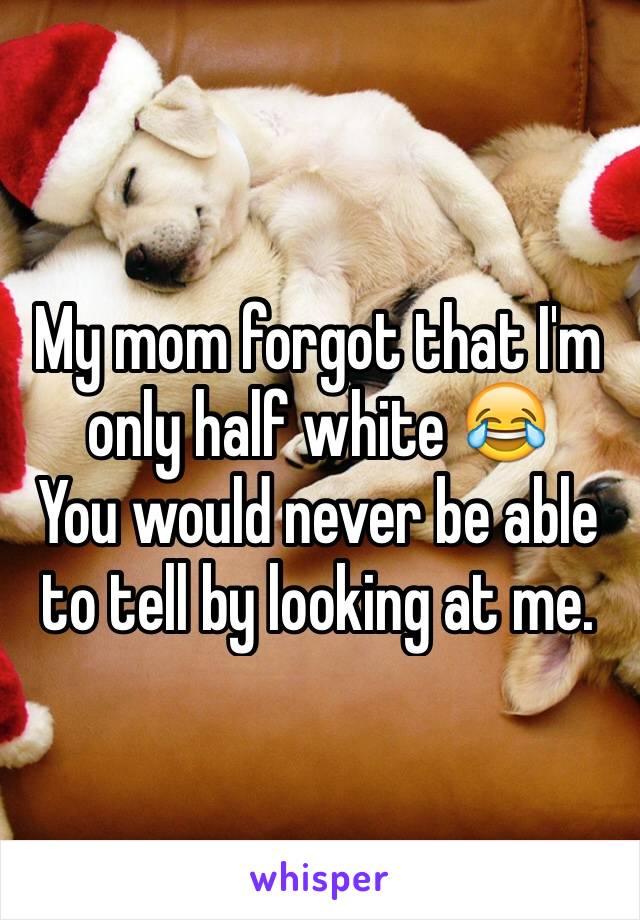 My mom forgot that I'm only half white 😂 
You would never be able to tell by looking at me. 