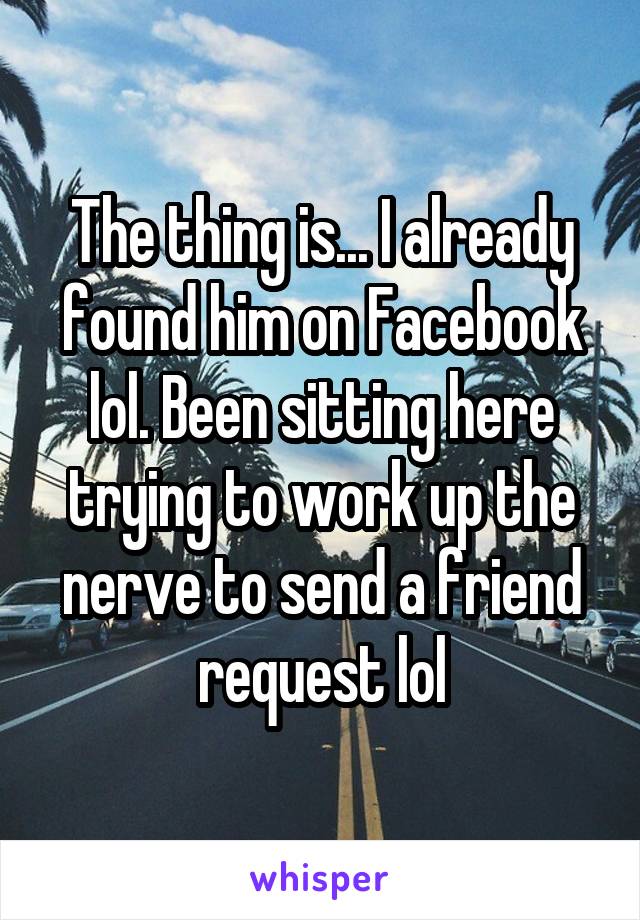 The thing is... I already found him on Facebook lol. Been sitting here trying to work up the nerve to send a friend request lol