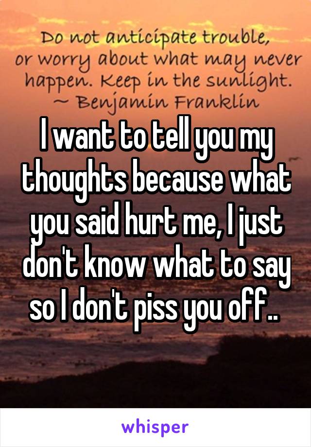 I want to tell you my thoughts because what you said hurt me, I just don't know what to say so I don't piss you off.. 