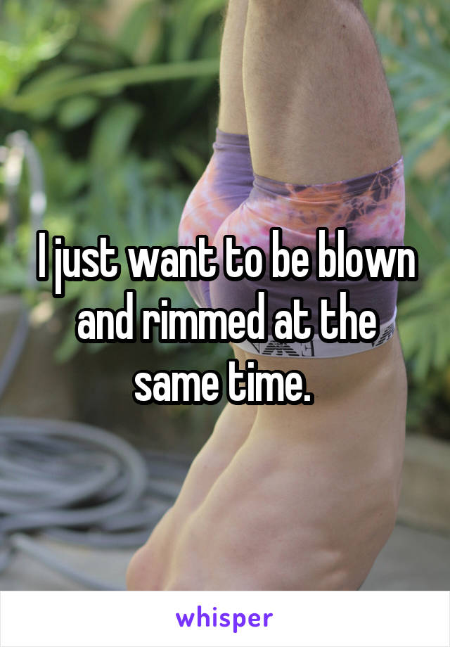 I just want to be blown and rimmed at the same time. 