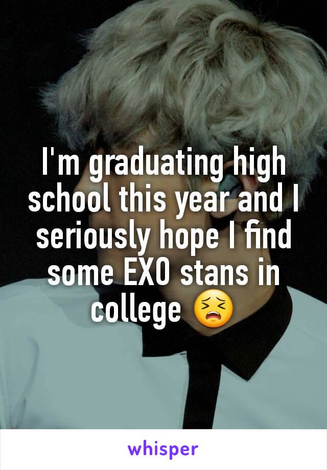 I'm graduating high school this year and I seriously hope I find some EXO stans in college 😣