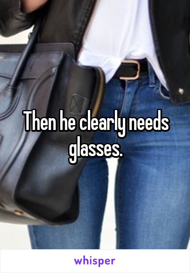 Then he clearly needs glasses.