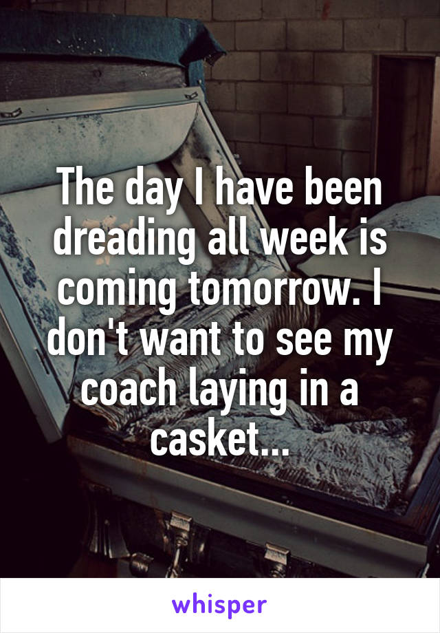 The day I have been dreading all week is coming tomorrow. I don't want to see my coach laying in a casket...