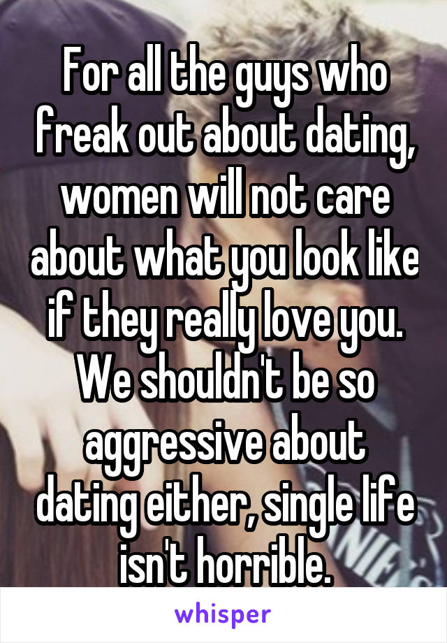For all the guys who freak out about dating, women will not care about what you look like if they really love you. We shouldn't be so aggressive about dating either, single life isn't horrible.