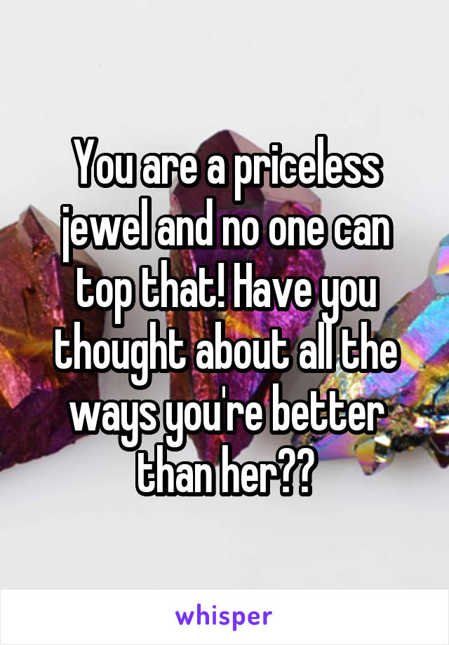 You are a priceless jewel and no one can top that! Have you thought about all the ways you're better than her??