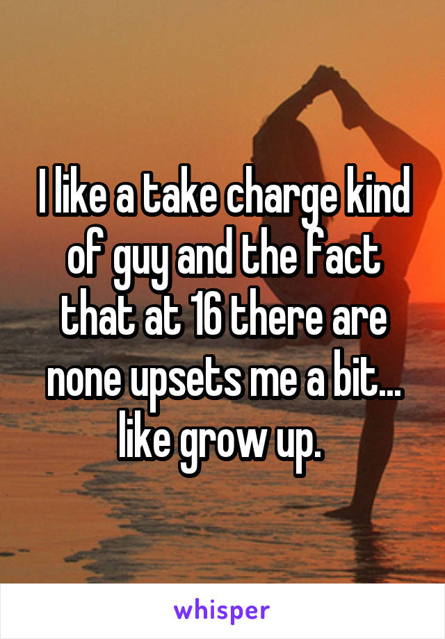 I like a take charge kind of guy and the fact that at 16 there are none upsets me a bit... like grow up. 