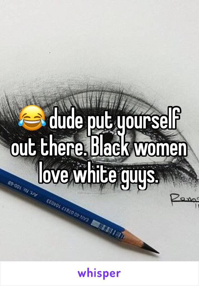 😂 dude put yourself out there. Black women love white guys.
