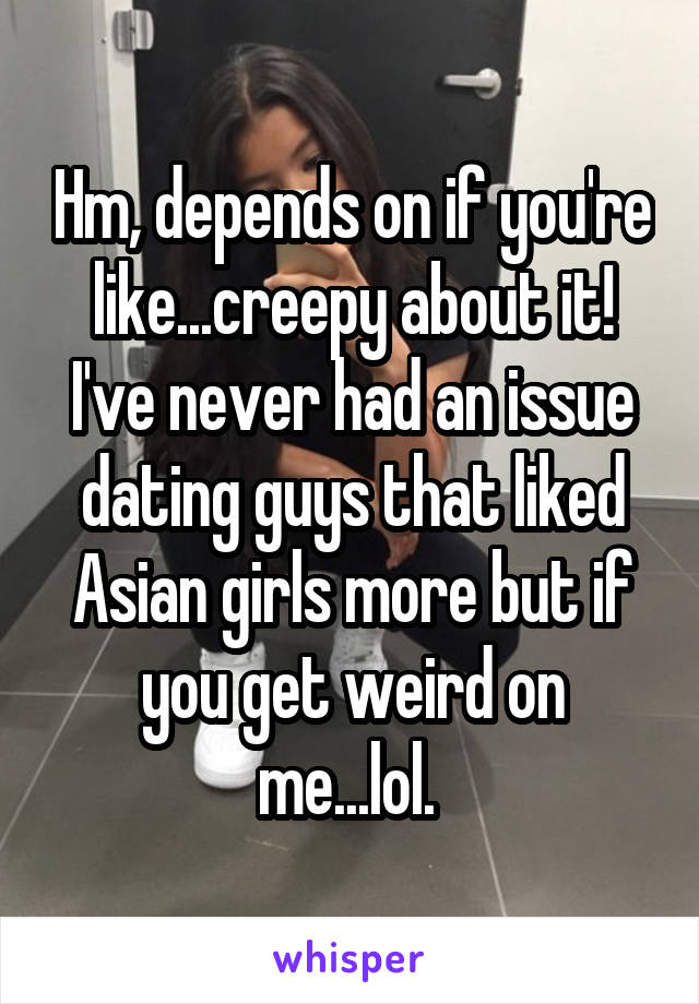 Hm, depends on if you're like...creepy about it! I've never had an issue dating guys that liked Asian girls more but if you get weird on me...lol. 