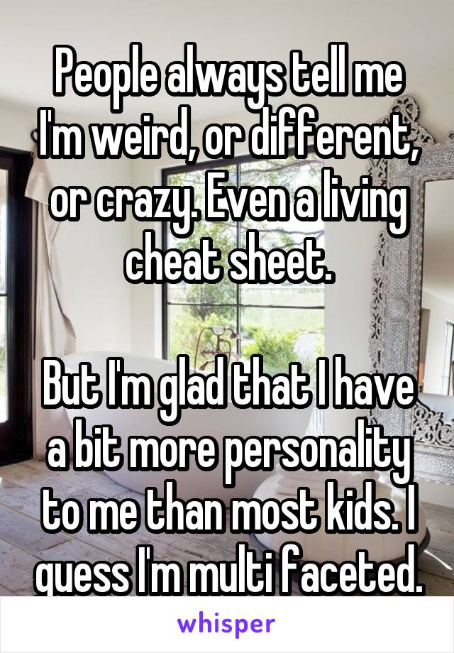 People always tell me I'm weird, or different, or crazy. Even a living cheat sheet.

But I'm glad that I have a bit more personality to me than most kids. I guess I'm multi faceted.
