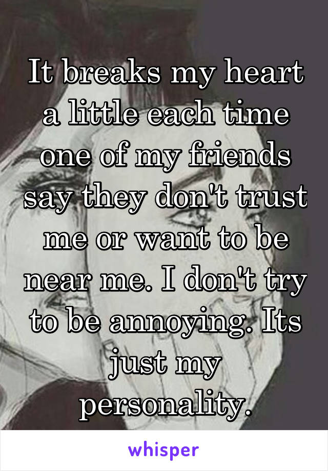 It breaks my heart a little each time one of my friends say they don't trust me or want to be near me. I don't try to be annoying. Its just my personality.