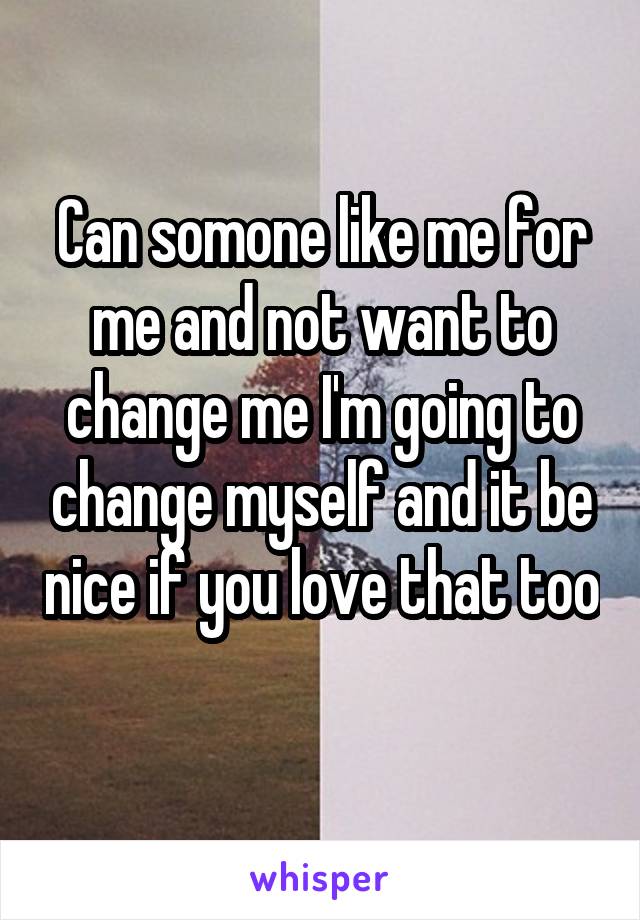 Can somone like me for me and not want to change me I'm going to change myself and it be nice if you love that too 