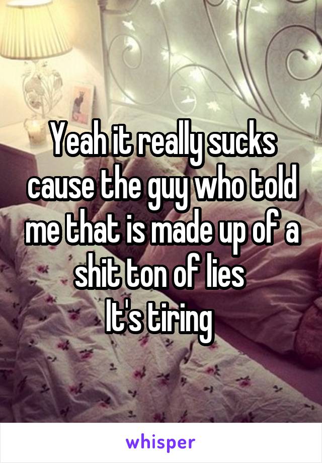 Yeah it really sucks cause the guy who told me that is made up of a shit ton of lies 
It's tiring 